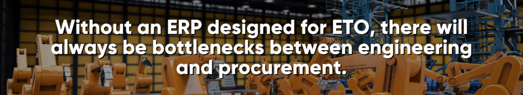 Without an ERP designed for ETO, there will always be bottlenecks between engineering and procurement... at least, until, you improve your ETO workflow.  