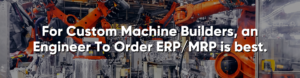 For Custom Machine Builders, an Engineer To Order ERP/MRP is best.