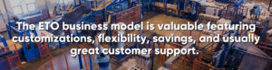 The ETO business model is valuable featuring customizations, flexibility, savings, and usually great customer support. 